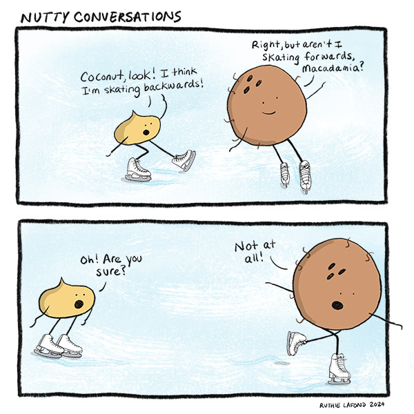 Macadamia nut and Coconut are wearing ice skates and skating on the ice. Macadamia asks if they are going backwards. Coconut asks if they are going forwards. Macadamia nut asks if coconut is sure and coconut says, “Not at all.”