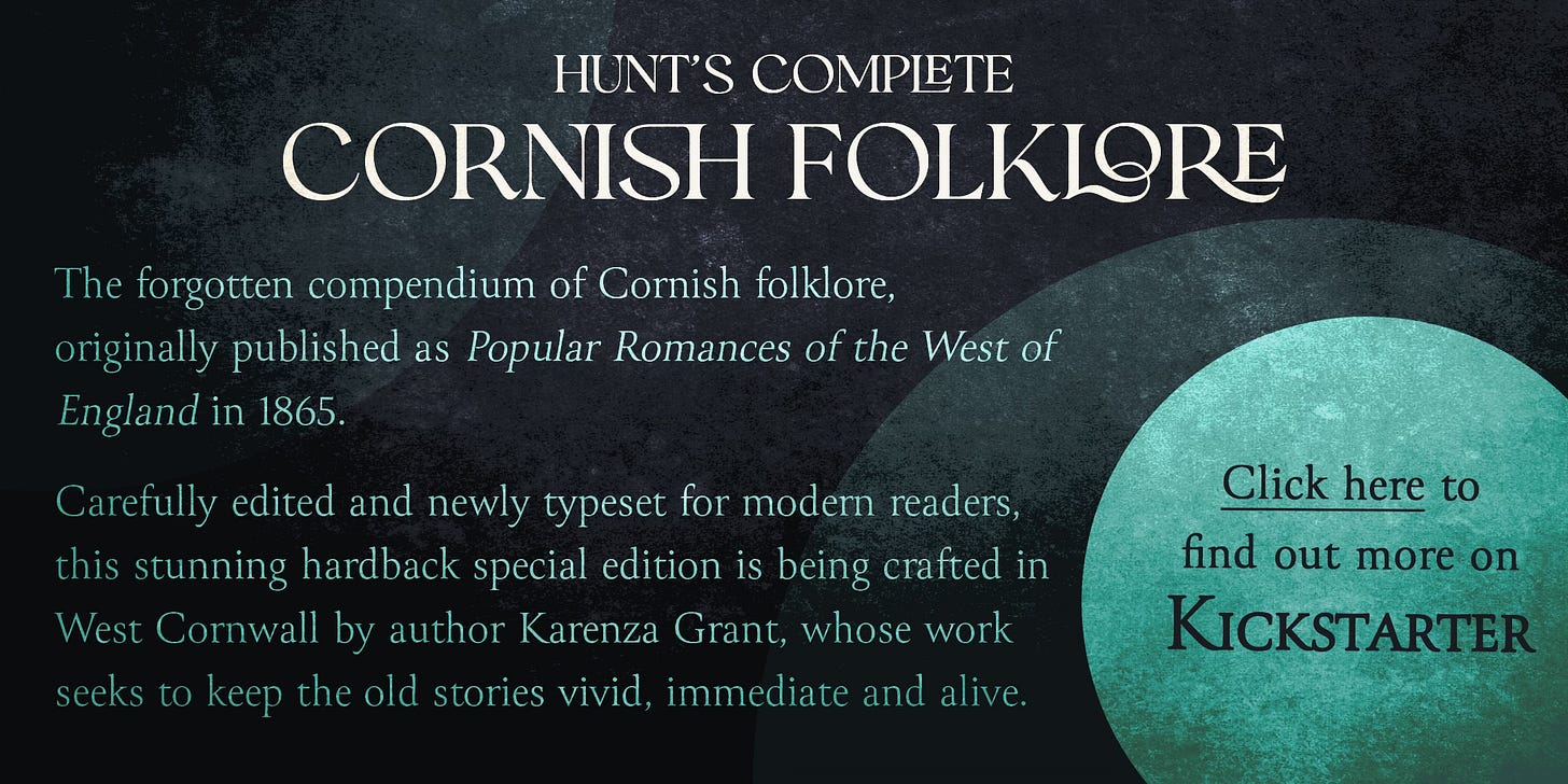 A callout banner displaying info about Hunt’s Complete Cornish Folklore. Click here for more information. The text reads: The forgotten compendium of Cornish folklore, originally published as Popular Romances of the West of England in 1865. Carefully edited and newly typeset for modern readers, this stunning hardback special edition is being crafted in West Cornwall by author Karenza Grant, whose work seeks to keep the old stories vivid, immediate and alive. A callout banner displaying info about Hunt’s Complete Cornish Folklore. Click here for more information. The text reads: The forgotten compendium of Cornish folklore, originally published as Popular Romances of the West of England in 1865. Carefully edited and newly typeset for modern readers, this stunning hardback special edition is being crafted in West Cornwall by author Karenza Grant, whose work seeks to keep the old stories vivid, immediate and alive.