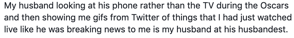 My husband looking at his phone rather than the TV during the Oscars and then showing me gifs from Twitter of things that I had just watched live like he was breaking news to me is my husband at his husbandest. My husband looking at his phone rather than the TV during the Oscars and then showing me gifs from Twitter of things that I had just watched live like he was breaking news to me is my husband at his husbandest.