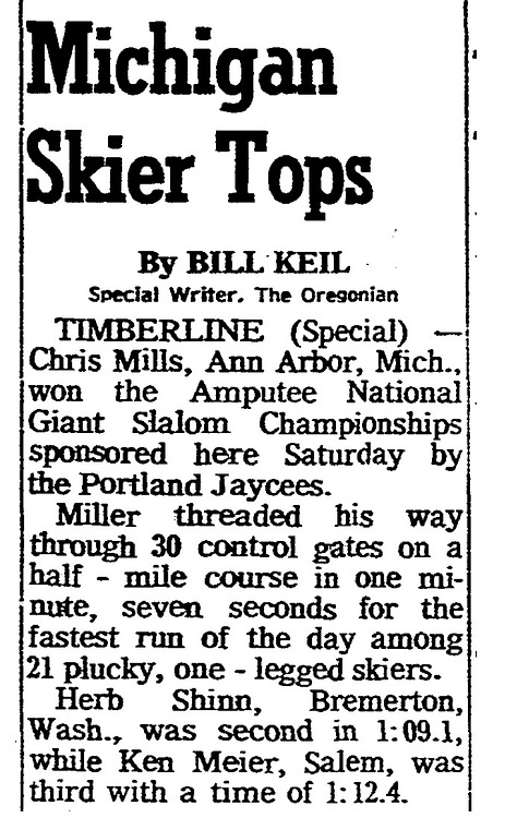 Three scanned pages from the archives of the Oregonian. An April 12th, 1965 article says that Dick Martin and Steve Carrol won the 2nd annual amputee giant slalom. The second article, from March 19, 1967, tells that Chris Mills from Ann Arbor, Michigan won the amputee giant slalom. Third, from March 4, 1982, says that a ski race will include handicapped and blind skiers at Skibowl/Multorpor resort on Mt. Hood.