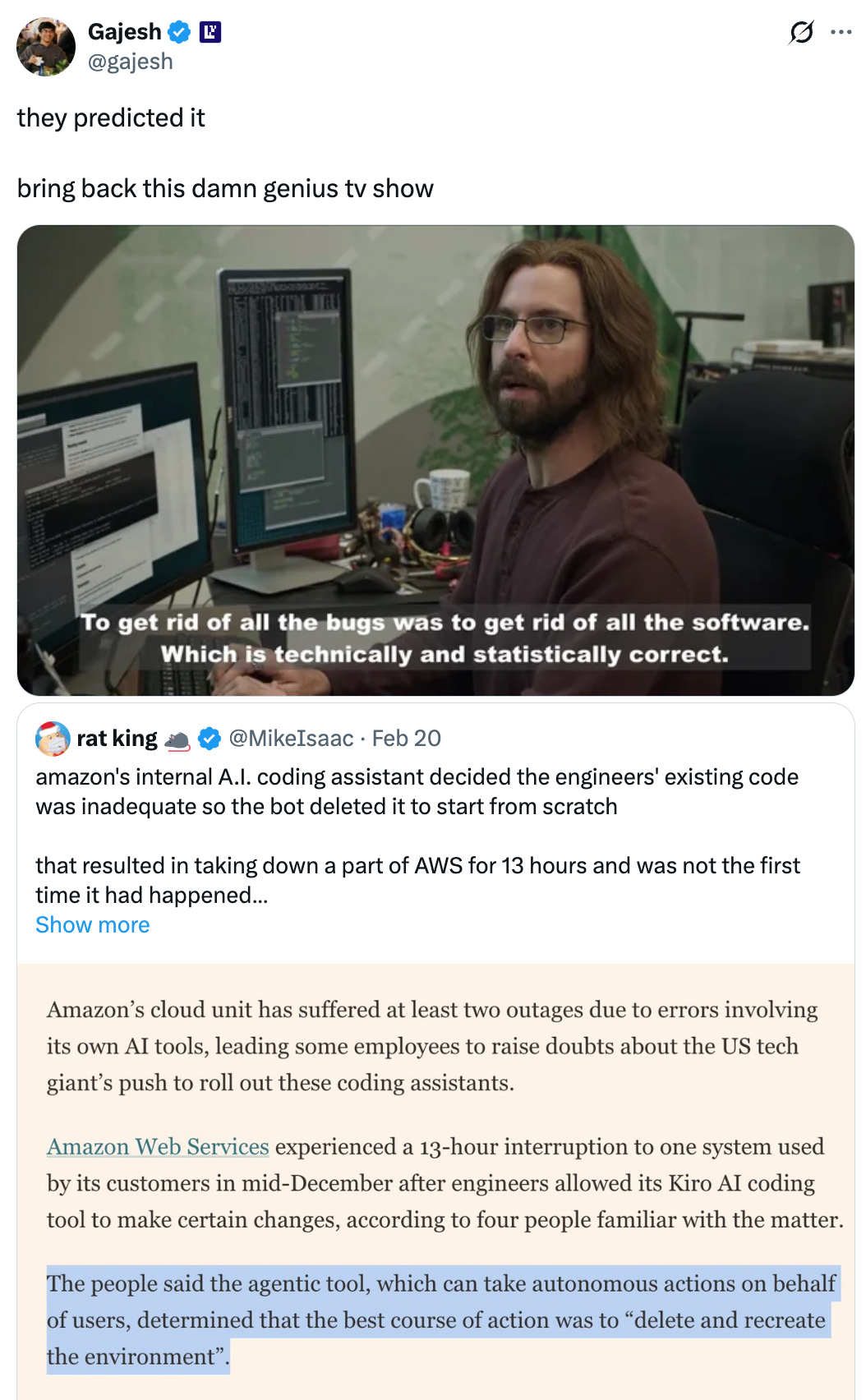Gajesh @gajesh they predicted it bring back this damn genius tv show Quote rat king 🐀 @MikeIsaac · Feb 20 amazon's internal A.I. coding assistant decided the engineers' existing code was inadequate so the bot deleted it to start from scratch that resulted in taking down a part of AWS for 13 hours and was not the first time it had happened incredible https://ft.com/content/00c282de-ed14-4acd-a948-bc8d6bdb339d Show more Gajesh @gajesh they predicted it bring back this damn genius tv show Quote rat king 🐀 @MikeIsaac · Feb 20 amazon's internal A.I. coding assistant decided the engineers' existing code was inadequate so the bot deleted it to start from scratch that resulted in taking down a part of AWS for 13 hours and was not the first time it had happened incredible https://ft.com/content/00c282de-ed14-4acd-a948-bc8d6bdb339d Show more