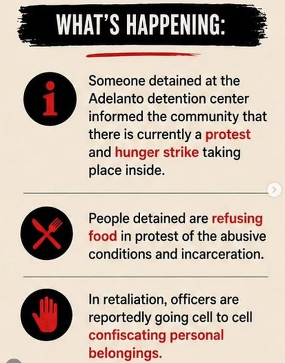 What’s happening: Someone detained at the Adelanto detention center informed the community that there is currently a protest and hunger strike taking place inside. People detained are refusing food in protest of the abusive conditions and incarceration. In retaliation, officers are reportedly going cell to cell confiscating personal belongings.