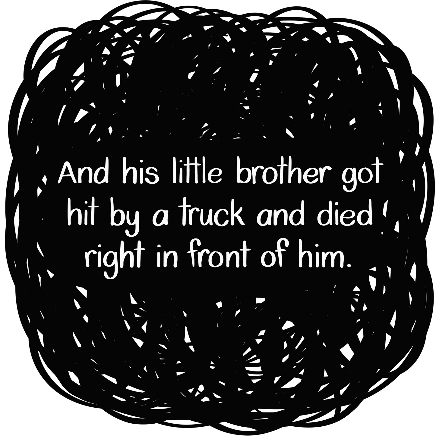 Caption: And his little brother got hit by a truck and died right in front of him. Image: White text in front of more condensed, thick black scribbles. Caption: And his little brother got hit by a truck and died right in front of him. Image: White text in front of more condensed, thick black scribbles.