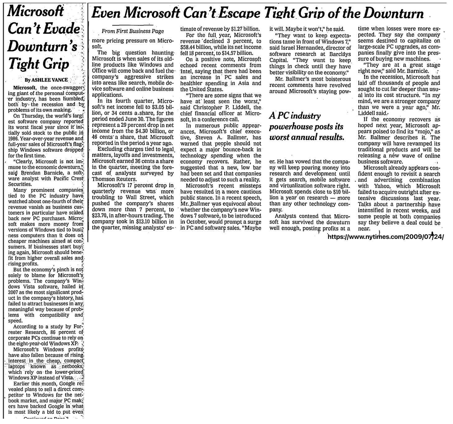 Microsoft Can't Evade: Downturn's Tight Grip By ASHLEE VANCE Microsoft, the once-swaggere ing giant of the personal comput-ver industry, has been humbled, both by-the recession and by. problems of its own making. On Thursday, the world's larg est software company reported its worst fiscal vear since it' initially sold. stock to the public in 1986. Year-over-vear revenue and. full-year sales of Microsoft's flag. ship Windows software dropped for the first time. "Clearly, Microsoft is not.im mune to the economic downturn,"; said Brendan Barnicle, a soft ware analyst with Pacific Crest Securities. Many prominent companies tied to the PC industry have watched about one-fourth of their revenue vanish as business cus». tomers in particular have scäled: back new PC surchases. Micro~ soft makes more money from versions of Windows tied to busi ness computers than it does on cheaper machines aimed at con" sumers. If businesses start buy! ing again, Microsoft should bene fit from higher overall sales and • rising profits. But the economy's pinch is not solely to blame for Microsoft's, problems. The company's Windows Vista software, hailed in 2007 as the most significant product in the company's history, has failed to attract businesses in any meaningful way because of prob lems with compatibility and speed. According to a study by For rester Research, 86 percent of corporate PCs continue to rely on: the eight-year-old Windows XP. Microsoft's Windows profits, have also fallen because of rising. interest: in the cheap, compact, "Taptops known as netbooks, which rely on- the lower-priced: Windows XP.instead of Vista, Earlier this month, Google re vealed plans to sell a direct com-; petitor to Windows for the netbook market, and major PC make ers have backed Google in what is most likely a bid to put even Even Microsoft Can't Escape Tight Grip of the Downturn From First Business Page timate of revenue by $1.27 billion. it will. Maybe it won't," he said. time when losses were more ex- For the full, year, Microsoft's "They want to keep expecta- pected. They say the compariy more pricing pressure on Micro- revenue declined 3 percent, to tions tame in front of Windows 7," seems destined to capitalize on soft. $58.44 billion, while its net income. said Israel Hernandez, director of large-scale PC upgrades, as com- The big question haunting fell 18 percent, to $14.57 billion. software research at Barclavs panies finally give into the pres- Microsoft is when sales of its old- On a positive note, Microsoft Capital. "They want to keep. sure of buying new machines. line products like Windows and echoed recent comments from things in check until they have "They are at a great stage Office will come back and fuel the Intel, saying that there had been better visibility on the economy." right now," said Mr. Barnicle. company's aggressive strikes an increase in PC sales and Mr. Ballmer's most boisterous In the recession, Microsoft has into areas like search, mobile de- healthier spending in Asia and recent comments have revolved laid off thousands of people and vice software and online business the United States. applications. around Microsoft's staying pow- sought to cut far deeper than usu- "There are some signs that we al into its cost structure. "In my In its fourth quarter, Micro- have at least seen the worst," mind, we are a stronger company soft's net income fell to $3.05 bil- said Christopher P. Liddell, the than we were a year ago," Mr. lion, or 34 cents a.share, for the chief financial officer at Micro-period ended June 30. The figures soft, in a conference call. APC industry Liddell said. if the economy recovers as represent a 29 percent drop in net In numerous public appear- powerhouse posts its hoped next year, Microsoft ap- income from the $4.30 billion, or ances, Microsoft's chief execu- pears poised to find its "moio" as 46 cents' a share, that Microsoft tive, Steven A. Ballmer, has worst annual results. Mr. Ballmer describes it. The reported in the period a year ago. warned that people should not company will have revamped its Excluding charges tied to legal, expect a major bounce-back in traditional products and will be matters, layoffs and investments, technology spending when the releasing a new wave of online Microsoft earned 36 cents a share economy recovers. Rather, he er. He has vowed that the compa- business software. in the quarter, meeting the fore- suggested that a new, low bar ny will keep pouring money into Microsoft already appears con- cast of analysts surveyed by had been set and that companies research and development until fident enough to revisit a search Thomson Reuters. needed to adiust to such a reality. it gets search, mobile software . and advertising combination Microsoft's 17 percent drop in Microsoft's recent missteps and virtualization software right. with Yahoo, which Microsoft quarterly revenue was more have resulted in a more cautious Microsoft spends close to $10 bil- failed to acquire outright after ex- troubling to Wall Street, which public stance. In a recent speech, lion a year on research - more tensive discussions last year. pushed the company's shares Mr. Ballmer was equivocal about than any other technology com- Talks about a partnership have down more than 7 percent, to 'whether the company's new Win- Danv. intensified in recent weeks, and $23.70, in after-hours trading. The dows 7 software, to be introduced Analysts contend that Micro- some people at both companies company took in $13.10 billion in in October, would prompt a surge soft has survived the downturn say they believe a deal could be the quarter, missing analysts' es- in PC and software sales. "Maybe well enough, posting profits at a near. https://www.nytirhes.com/2009/07/24/ Microsoft Can't Evade: Downturn's Tight Grip By ASHLEE VANCE Microsoft, the once-swaggere ing giant of the personal comput-ver industry, has been humbled, both by-the recession and by. problems of its own making. On Thursday, the world's larg est software company reported its worst fiscal vear since it' initially sold. stock to the public in 1986. Year-over-vear revenue and. full-year sales of Microsoft's flag. ship Windows software dropped for the first time. "Clearly, Microsoft is not.im mune to the economic downturn,"; said Brendan Barnicle, a soft ware analyst with Pacific Crest Securities. Many prominent companies tied to the PC industry have watched about one-fourth of their revenue vanish as business cus». tomers in particular have scäled: back new PC surchases. Micro~ soft makes more money from versions of Windows tied to busi ness computers than it does on cheaper machines aimed at con" sumers. If businesses start buy! ing again, Microsoft should bene fit from higher overall sales and • rising profits. But the economy's pinch is not solely to blame for Microsoft's, problems. The company's Windows Vista software, hailed in 2007 as the most significant product in the company's history, has failed to attract businesses in any meaningful way because of prob lems with compatibility and speed. According to a study by For rester Research, 86 percent of corporate PCs continue to rely on: the eight-year-old Windows XP. Microsoft's Windows profits, have also fallen because of rising. interest: in the cheap, compact, "Taptops known as netbooks, which rely on- the lower-priced: Windows XP.instead of Vista, Earlier this month, Google re vealed plans to sell a direct com-; petitor to Windows for the netbook market, and major PC make ers have backed Google in what is most likely a bid to put even Even Microsoft Can't Escape Tight Grip of the Downturn From First Business Page timate of revenue by $1.27 billion. it will. Maybe it won't," he said. time when losses were more ex- For the full, year, Microsoft's "They want to keep expecta- pected. They say the compariy more pricing pressure on Micro- revenue declined 3 percent, to tions tame in front of Windows 7," seems destined to capitalize on soft. $58.44 billion, while its net income. said Israel Hernandez, director of large-scale PC upgrades, as com- The big question haunting fell 18 percent, to $14.57 billion. software research at Barclavs panies finally give into the pres- Microsoft is when sales of its old- On a positive note, Microsoft Capital. "They want to keep. sure of buying new machines. line products like Windows and echoed recent comments from things in check until they have "They are at a great stage Office will come back and fuel the Intel, saying that there had been better visibility on the economy." right now," said Mr. Barnicle. company's aggressive strikes an increase in PC sales and Mr. Ballmer's most boisterous In the recession, Microsoft has into areas like search, mobile de- healthier spending in Asia and recent comments have revolved laid off thousands of people and vice software and online business the United States. applications. around Microsoft's staying pow- sought to cut far deeper than usu- "There are some signs that we al into its cost structure. "In my In its fourth quarter, Micro- have at least seen the worst," mind, we are a stronger company soft's net income fell to $3.05 bil- said Christopher P. Liddell, the than we were a year ago," Mr. lion, or 34 cents a.share, for the chief financial officer at Micro-period ended June 30. The figures soft, in a conference call. APC industry Liddell said. if the economy recovers as represent a 29 percent drop in net In numerous public appear- powerhouse posts its hoped next year, Microsoft ap- income from the $4.30 billion, or ances, Microsoft's chief execu- pears poised to find its "moio" as 46 cents' a share, that Microsoft tive, Steven A. Ballmer, has worst annual results. Mr. Ballmer describes it. The reported in the period a year ago. warned that people should not company will have revamped its Excluding charges tied to legal, expect a major bounce-back in traditional products and will be matters, layoffs and investments, technology spending when the releasing a new wave of online Microsoft earned 36 cents a share economy recovers. Rather, he er. He has vowed that the compa- business software. in the quarter, meeting the fore- suggested that a new, low bar ny will keep pouring money into Microsoft already appears con- cast of analysts surveyed by had been set and that companies research and development until fident enough to revisit a search Thomson Reuters. needed to adiust to such a reality. it gets search, mobile software . and advertising combination Microsoft's 17 percent drop in Microsoft's recent missteps and virtualization software right. with Yahoo, which Microsoft quarterly revenue was more have resulted in a more cautious Microsoft spends close to $10 bil- failed to acquire outright after ex- troubling to Wall Street, which public stance. In a recent speech, lion a year on research - more tensive discussions last year. pushed the company's shares Mr. Ballmer was equivocal about than any other technology com- Talks about a partnership have down more than 7 percent, to 'whether the company's new Win- Danv. intensified in recent weeks, and $23.70, in after-hours trading. The dows 7 software, to be introduced Analysts contend that Micro- some people at both companies company took in $13.10 billion in in October, would prompt a surge soft has survived the downturn say they believe a deal could be the quarter, missing analysts' es- in PC and software sales. "Maybe well enough, posting profits at a near. https://www.nytirhes.com/2009/07/24/