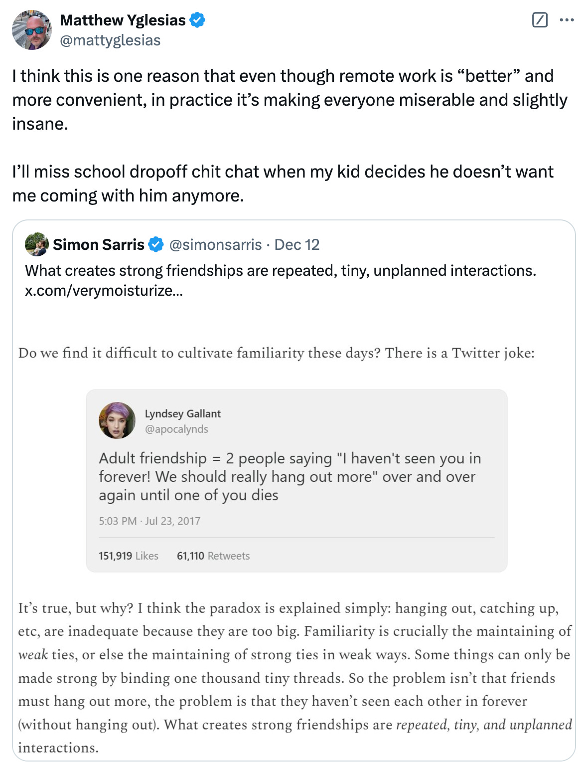   See new posts Conversation Matthew Yglesias @mattyglesias I think this is one reason that even though remote work is “better” and more convenient, in practice it’s making everyone miserable and slightly insane.   I’ll miss school dropoff chit chat when my kid decides he doesn’t want me coming with him anymore. Quote Simon Sarris @simonsarris · Dec 12 What creates strong friendships are repeated, tiny, unplanned interactions.  x.com/verymoisturize…