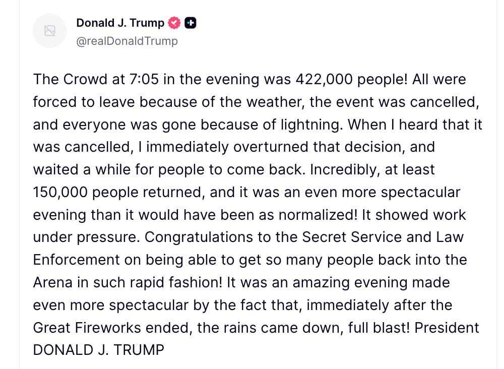 Trump Truth Social: The Crowd at 7:05 in the evening was 422,000 people! All were forced to leave because of the weather, the event was cancelled, and everyone was gone because of lightning. When I heard that it was cancelled, I immediately overturned that decision, and waited a while for people to come back. Incredibly, at least 150,000 people returned, and it was an even more spectacular evening than it would have been as normalized! It showed work under pressure. Congratulations to the Secret Service and Law Enforcement on being able to get so many people back into the Arena in such rapid fashion! It was an amazing evening made even more spectacular by the fact that, immediately after the Great Fireworks ended, the rains came down, full blast! President DONALD J. TRUMP Trump Truth Social: The Crowd at 7:05 in the evening was 422,000 people! All were forced to leave because of the weather, the event was cancelled, and everyone was gone because of lightning. When I heard that it was cancelled, I immediately overturned that decision, and waited a while for people to come back. Incredibly, at least 150,000 people returned, and it was an even more spectacular evening than it would have been as normalized! It showed work under pressure. Congratulations to the Secret Service and Law Enforcement on being able to get so many people back into the Arena in such rapid fashion! It was an amazing evening made even more spectacular by the fact that, immediately after the Great Fireworks ended, the rains came down, full blast! President DONALD J. TRUMP