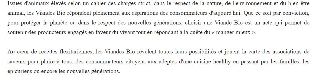    Bonjour,   Issues d'animaux élevés selon un cahier des charges strict, dans le respect de la nature, de l'environnement et du bien-être animal, les Viandes Bio répondent pleinement aux aspirations des consommateurs d'aujourd'hui. Que ce soit par conviction, pour protéger la planète ou dans le respect des nouvelles générations, choisir une Viande Bio est un acte qui permet de soutenir des producteurs engagés en faveur du vivant tout en répondant à la quête du « manger mieux ».   Au cœur de recettes flexitariennes, les Viandes Bio révèlent toutes leurs possibilités et jouent la carte des associations de saveurs pour plaire à tous, des consommateurs citoyens aux adeptes d'une cuisine healthy en passant par les familles, les épicuriens ou encore les nouvelles générations.