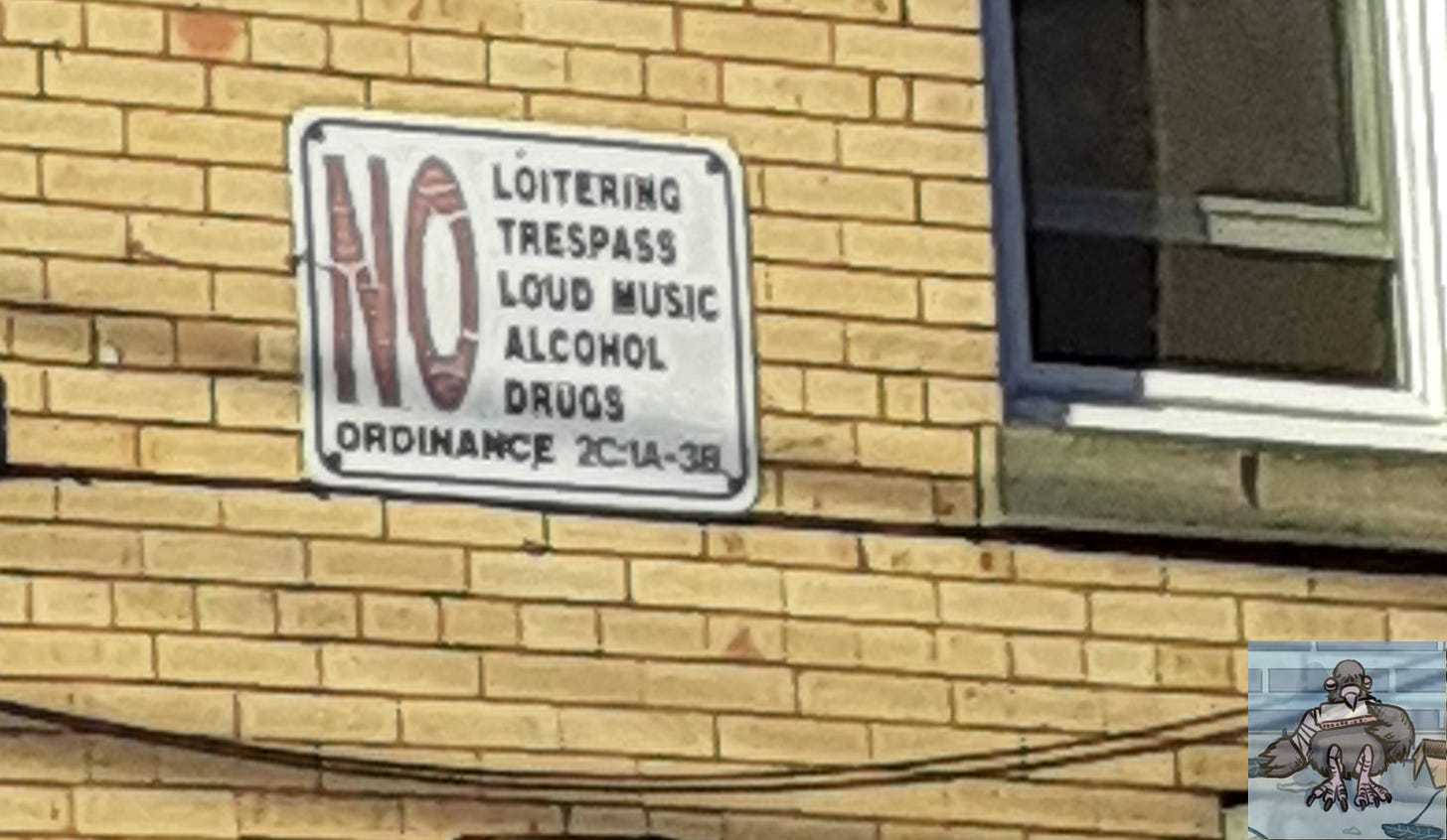 Sign on a beige brick apartment facade: white with NO on the left side in big red letters and then in black capital letters: (NO) LOITERING, TRESPASS, LOUD MUSIC, ALCOHOL, DRUGS. Bottom of sign reads: "ORDINANCE 2C:1A - 3B." CB Pigeon photomarks image on bottom right. Sign on a beige brick apartment facade: white with NO on the left side in big red letters and then in black capital letters: (NO) LOITERING, TRESPASS, LOUD MUSIC, ALCOHOL, DRUGS. Bottom of sign reads: "ORDINANCE 2C:1A - 3B." CB Pigeon photomarks image on bottom right.