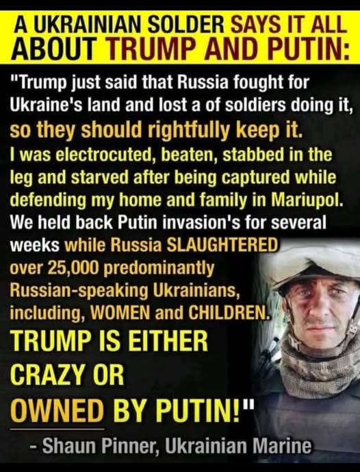 May be an image of 1 person and text that says 'A UKRAINIAN SOLDER SAYS IT ALL ABOUT TRUMP AND PUTIN: "Trump just said that Russia fought for Ukraine's land and lost a of soldiers doing it, so they should rightfully keep it. I was electrocuted, beaten, stabbed in the leg and starved after being captured while defending my home and family in Mariupol. We held back Putin invasion's for several weeks while Russia SLAUGHTERED over 25,000 predominantly Russian-speaking Russian speaking Ukrainians, including, WOMEN and CHILDREN. TRUMP IS EITHER CRAZY OR OWNED BY PUTIN!" -Shaun Pinner, Ukrainian Marine'