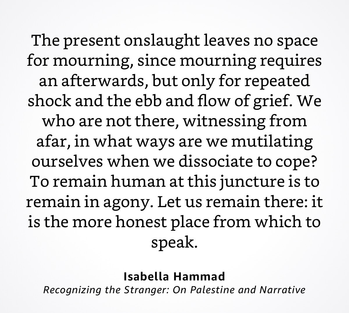 The present onslaught leaves no space for mourning, since mourning requires an afterwards, but only for repeated shock and the ebb and flow of grief. We who are not there, witnessing from afar, in what ways are we mutilating ourselves when we dissociate to cope? To remain human at this juncture is to remain in agony. Let us remain there: it is the more honest place from which to speak.