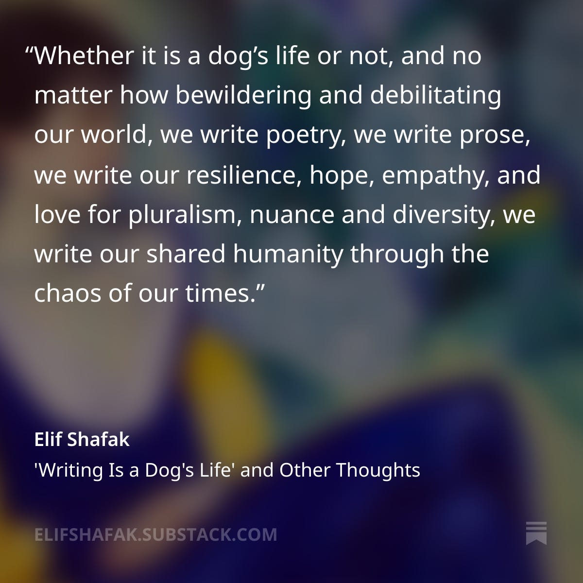Whether it is a dog’s life or not, and no matter how bewildering and debilitating our world, we write poetry, we write prose, we write our resilience, hope, empathy, and love for pluralism, nuance and diversity, we write our shared humanity through the chaos of our times.