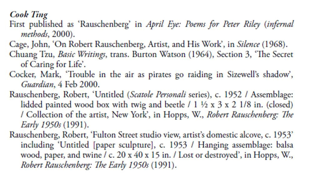 Cook Ting First published as 'Rauschenberg' in April Eye: Poems for Peter Riley (infernal methods, 2000). Cage, John, 'On Robert Rauschenberg, Artist, and His Work', in Silence (1968). Chuang Tzu, Basic Writings, trans. Burton Watson (1964), Section 3, 'The Secret of Caring for Life'. Cocker, Mark, 'Trouble in the air as pirates go raiding in Sizewell's shadow', Guardian, 4 Feb 2000. Rauschenberg, Robert, 'Untitled (Scatole Personali series), c. 1952 / Assemblage: lidded painted wood box with twig and beetle / 1 1/2 x 3 x 2 1/8 in. (closed) / Collection of the artist, New York', in Hopps, W., Robert Rauschenberg: The Early 1950s (1991). Rauschenberg, Robert, 'Fulton Street studio view, artist's domestic alcove, c. 1953' including 'Untitled [paper sculpture], c. 1953 / Hanging assemblage: balsa wood, paper, and twine / c. 20 x 40 x 15 in. / Lost or destroyed', in Hopps, W., Robert Rauschenberg: The Early 1950s (1991)