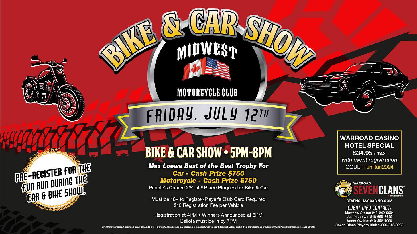 May be an image of motorcycle and text that says 'BIKE & MIDWEST CAR SHON MOTORCYGLE CLUB FRIDAY. JULY 12TH PRE -REGISTER FOR THE fun AUN DURING THE CAR & BIHE SHOW. BIKE & CAR SHOW 5PM-8PM Max Loewe Best of Trophy For Cash Prize $750 Motorcycle Cash Prize $750 People's Choice 4TH Place Plaques Bike Car WARROAD CASINO HOTEL SPECIAL $34.95 +TAX with event registration CODE: FunRun2024 Must 18+ Registed/Player Club Card Required $10 Registration Foo Registration 4PM Winners Announced in by by 7PM 8PM WARROAD SEVENCLANS CLANS ករន SEVENGLANSCASINO.COM O.COM POM EUENT INFO COnTACT: အတသ :218-600-784 600-7849 08-7643 2-1230 0299 #EL'