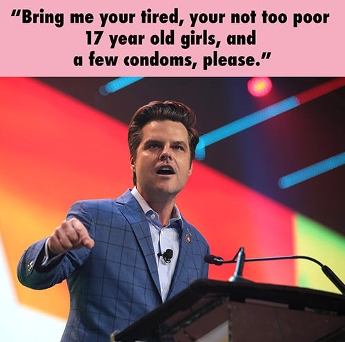 Matt Gaetz at a podium saying, “Bring me your tired, your not too poor 17 year old girls, and a few condoms, please.” Matt Gaetz at a podium saying, “Bring me your tired, your not too poor 17 year old girls, and a few condoms, please.”