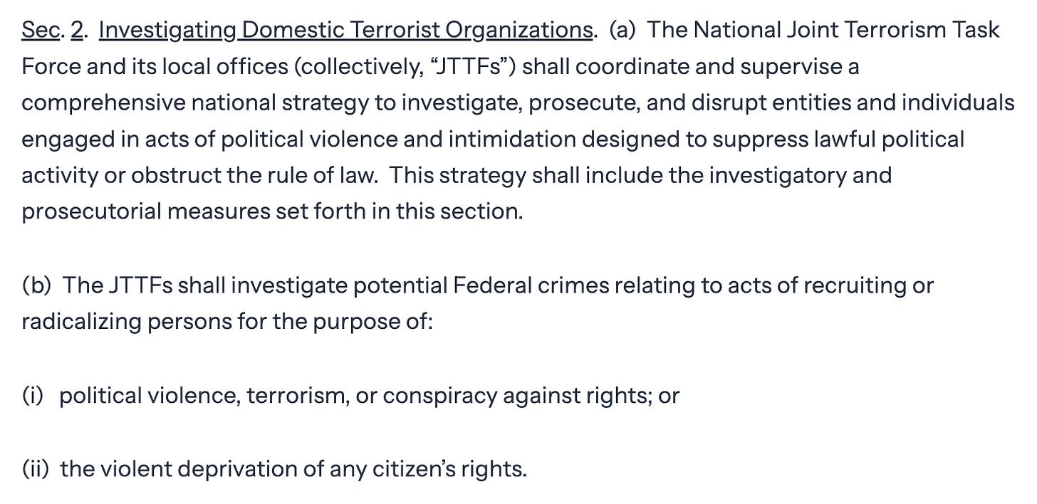 Sec. 2. Investigating Domestic Terrorist Organizations. (a) The National Joint Terrorism Task Force and its local offices (collectively, "JTTFs") shall coordinate and supervise a comprehensive national strategy to investigate, prosecute, and disrupt entities and individuals engaged in acts of political violence and intimidation designed to suppress lawful political activity or obstruct the rule of law. This strategy shall include the investigatory and prosecutorial measures set forth in this section. (b) The JTTFs shall investigate potential Federal crimes relating to acts of recruiting or radicalizing persons for the purpose of: (i) political violence, terrorism, or conspiracy against rights; or (ii) the violent deprivation of any citizen's rights.