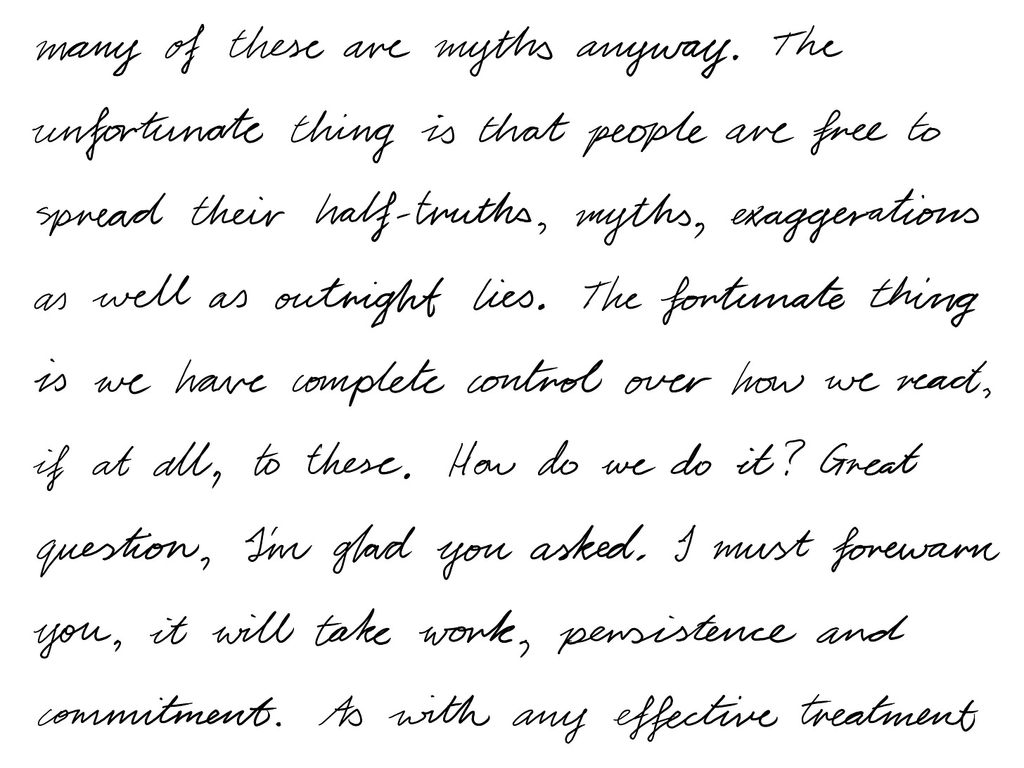 many of these are myths anyway. The unfortunate thing is that people are free to spread their half-truths, myths, exaggerations as well as outright lies. The fortunate thing is we have complete control over how we react, if at all, to these. How do we do it? Great question, I'm glad you asked. I must forewarn you, it will take work, persistence and commitment. As with any effective treatment 