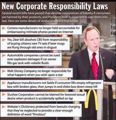 [Image shows a satirical infographic titled "New Corporate Responsibility Laws" with the preamble "Several recent bills have passed that absolve corporations of liability if consumers are harmed by their products, and President Bush is expected to sign them into law. Here are some details of similar proposed legislation:" followed by bulleted items and a photo of a man in a suit at a podium]  Camera manufacturers no longer held accountable for embarrassing intimate photos posted on Internet; Yes, Dear bill absolves CBS from responsibility of buying citizens new TV sets if beer mugs are flung through old ones in disgust; Automobile companies cannot be sued over explosion damages if car owner fills gas tank with volatile fluids; Walt Disney Company no longer responsible for what happens when you wish upon a star; Appliance manufacturers not liable if consumer fills empty refrigerator box with broken glass, then jumps in and slides box down steep hill; Slushee Corporation cannot be blamed for lowered sexual desire when product is accidentally spilled on lap; Webster's Dictionary protected from lawsuits charging that they've neglected to provide a clear-enough definition of word "frivolous"