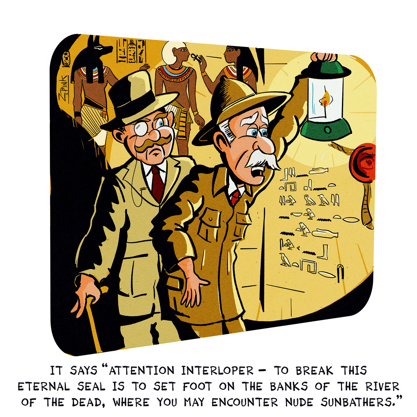 Two early twentieth century egyptologists are standing in a tomb, with walls covered in ancient Egyptian hieroglyphs. One is holding up a lantern and reading the inscription on the wall beneath a large, unbroken, clay seal. The man holding the lantern is speaking. The caption reads "It says 'Attention interloper - to break this eternal seal is to set foot on the banks of the river of the dead, where you may encounter nude sunbathers.’ ” And yes, I am well aware of the debates surrounding the ethics of early archeological practices, and I’m also aware that this is not the forum to address it. I’m also aware that ing there’s one thing archaeologists truly love its a dumb joke.