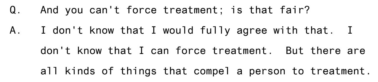 Question to doctor day, and you can't force treatment; is that correct? Answer I don't know that I would fully agree with that I don't know that I can force treatment. But there are all kinds of things that compel a person to treatment. Question to doctor day, and you can't force treatment; is that correct? Answer I don't know that I would fully agree with that I don't know that I can force treatment. But there are all kinds of things that compel a person to treatment.
