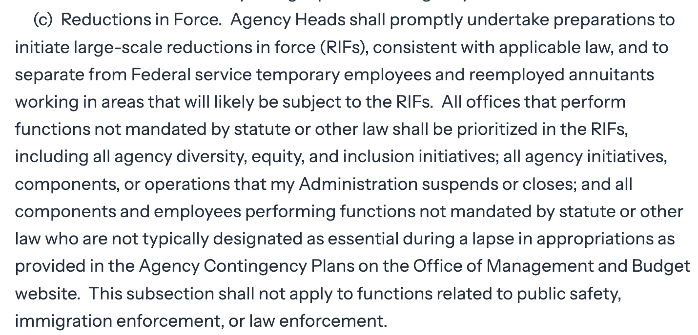 (c) Reductions in Force. Agency Heads shall promptly undertake preparations to initiate large-scale reductions in force (RIFs), consistent with applicable law, and to separate from Federal service temporary employees and reemployed annuitants working in areas that will likely be subject to the RIFs. All offices that perform functions not mandated by statute or other law shall be prioritized in the RIFs, including all agency diversity, equity, and inclusion initiatives; all agency initiatives, components, or operations that my Administration suspends or closes; and all components and employees performing functions not mandated by statute or other law who are not typically designated as essential during a lapse in appropriations as provided in the Agency Contingency Plans on the Office of Management and Budget website. This subsection shall not apply to functions related to public safety, immigration enforcement, or law enforcement.