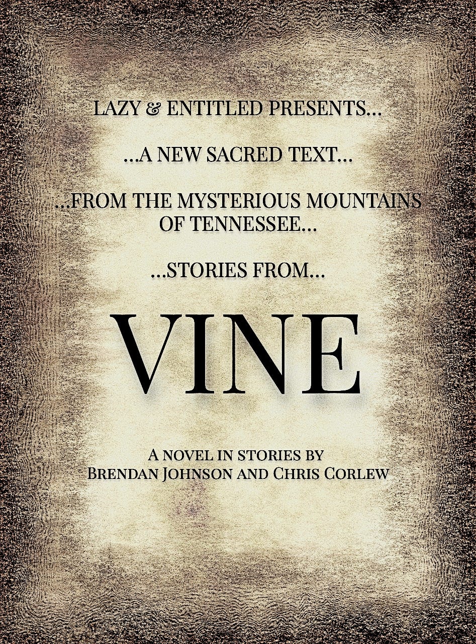 a book cover, black and tan and grainy like an old Bible, reading Lazy & Entitled presents...a new sacred text...from the mysterious mountains of Tennessee...stories from...VINE...a novel-in-stories by Brendan Johnson and Chris Corlew