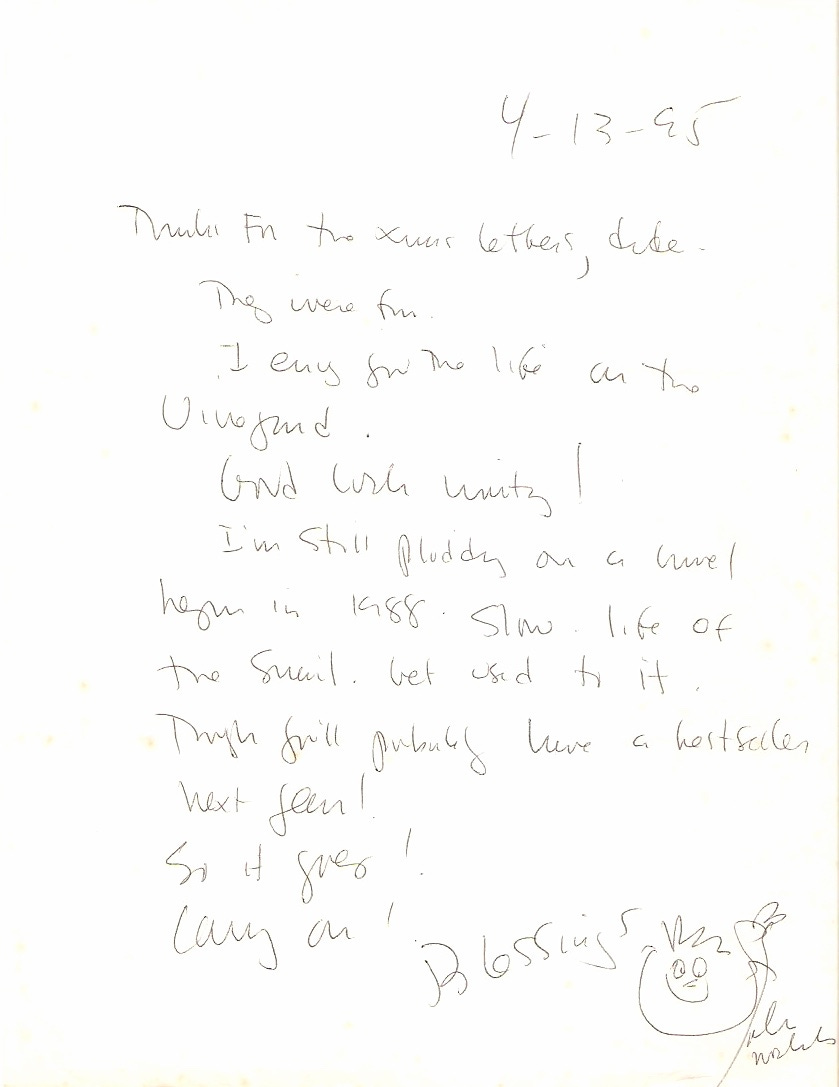 4-13-95  Thanks fr the xmas letters, dude. They were fun I envy you the life on the Vineyard . Good luck writing! I’m still plodding on a novel begun in 1988. Slow life of the snail. Get used to it. Though you’ll probably have a bestseller next year! So it goes! Carry on!  [signed] Blessings [cartoon face] john nichols