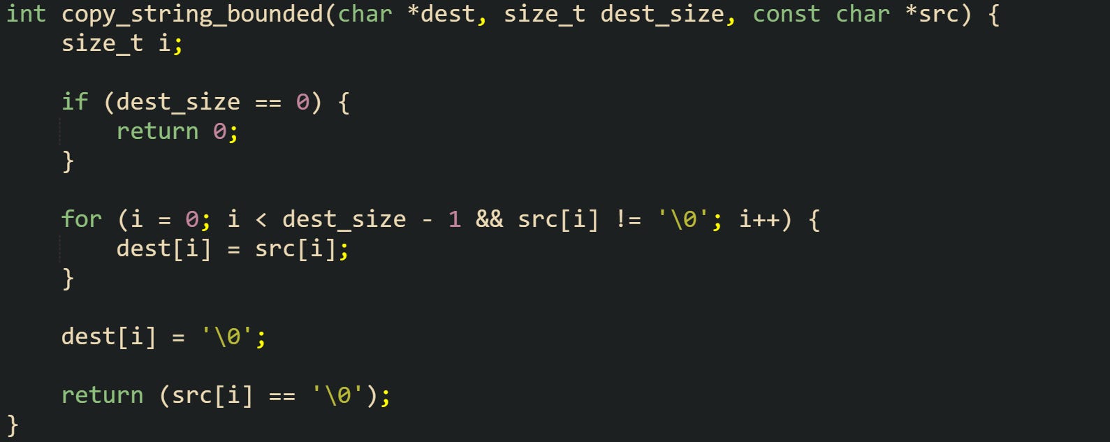 int copy_string_bounded(char *dest, size_t dest_size, const char *src) {     size_t i;      if (dest_size == 0) {         return 0;     }      for (i = 0; i < dest_size - 1 && src[i] != '\0'; i++) {         dest[i] = src[i];     }      dest[i] = '\0';      return (src[i] == '\0'); }
