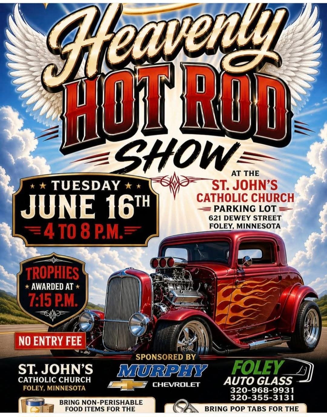May be an image of car and text that says 'Heaveny SHOTROD HOT ROD SHOW AT THE TUESDAY ST. JOHN'S JUNE 16 TH CHURCH = PARKING LOT 621 DEWEY STREET 4 TO 408P.M. 8 P.M. FOLEY, MINNESOTA TROPHIES AWARDED AT 7:15P.M. P.M. 7:15 NO ENTRY ENTRYFE FEE ST. JOHN'S CATHOLIC CHURCH FOLEY, MINNESOTA SPONSORED BY MURPHY CHEVROLET BRING NON-PERISHABLE FOOD ITEMS FOR THE FOLEY AUTO AUTOGLASS GLASS 320-355-3131 BRING POP TABS FOR THE' May be an image of car and text that says 'Heaveny SHOTROD HOT ROD SHOW AT THE TUESDAY ST. JOHN'S JUNE 16 TH CHURCH = PARKING LOT 621 DEWEY STREET 4 TO 408P.M. 8 P.M. FOLEY, MINNESOTA TROPHIES AWARDED AT 7:15P.M. P.M. 7:15 NO ENTRY ENTRYFE FEE ST. JOHN'S CATHOLIC CHURCH FOLEY, MINNESOTA SPONSORED BY MURPHY CHEVROLET BRING NON-PERISHABLE FOOD ITEMS FOR THE FOLEY AUTO AUTOGLASS GLASS 320-355-3131 BRING POP TABS FOR THE'