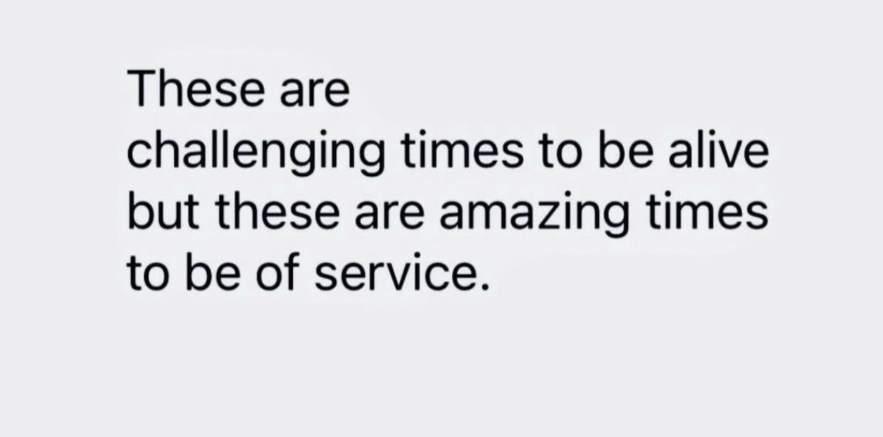 These are challenging times to be alive but these are amazing times to be of service 