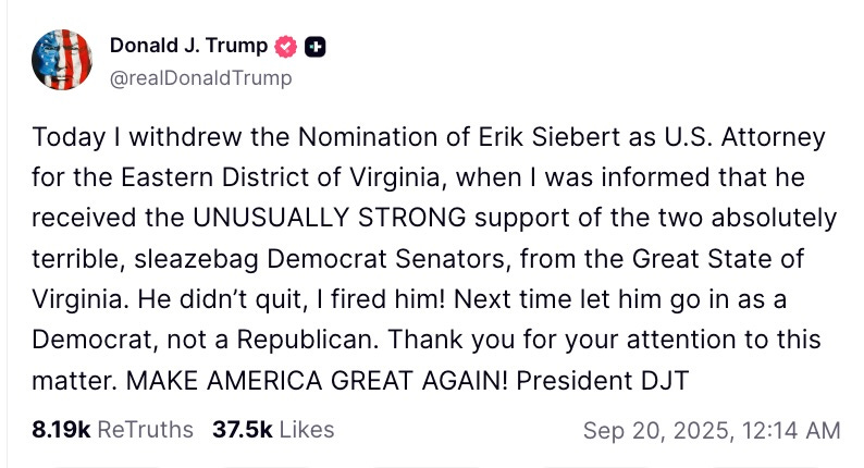 Today I withdrew the Nomination of Erik Siebert as U.S. Attorney for the Eastern District of Virginia, when I was informed that he received the UNUSUALLY STRONG support of the two absolutely terrible, sleazebag Democrat Senators, from the Great State of Virginia. He didn’t quit, I fired him! Next time let him go in as a Democrat, not a Republican. Thank you for your attention to this matter. MAKE AMERICA GREAT AGAIN! President DJT