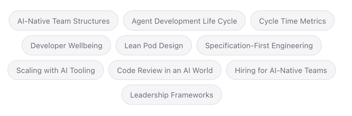AI-Native Team Structures Agent Development Life Cycle Cycle Time Metrics Developer Wellbeing Lean Pod Design Specification-First Engineering Scaling with AI Tooling Code Review in an AI World Hiring for AI-Native Teams Leadership Frameworks AI-Native Team Structures Agent Development Life Cycle Cycle Time Metrics Developer Wellbeing Lean Pod Design Specification-First Engineering Scaling with AI Tooling Code Review in an AI World Hiring for AI-Native Teams Leadership Frameworks