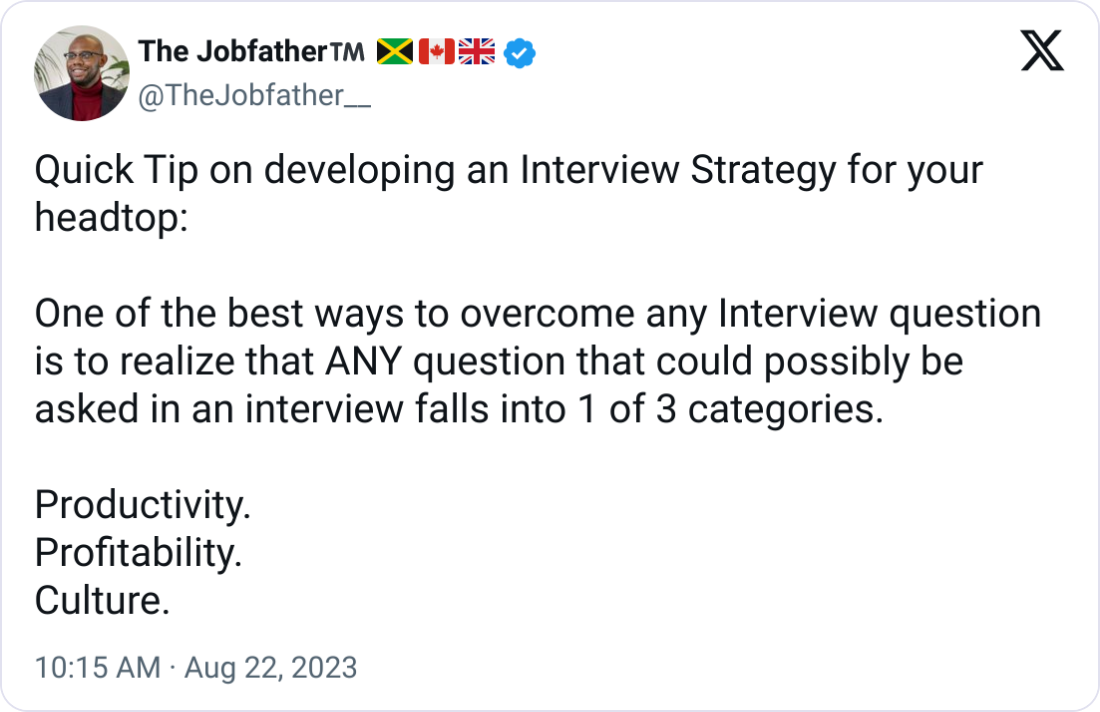 The Jobfatherβ’οΈ π―π²π¨π¦π¬π§ @TheJobfather__ Quick Tip on developing an Interview Strategy for your headtop: One of the best ways to overcome any Interview question is to realize that ANY question that could possibly be asked in an interview falls into 1 of 3 categories. Productivity. Profitability. Culture. The Jobfatherβ’οΈ π―π²π¨π¦π¬π§ @TheJobfather__ Quick Tip on developing an Interview Strategy for your headtop: One of the best ways to overcome any Interview question is to realize that ANY question that could possibly be asked in an interview falls into 1 of 3 categories. Productivity. Profitability. Culture.