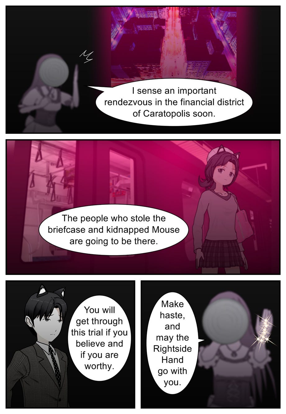 I sense an important rendezvous in the financial district of Caratopolis soon. The people who stole the briefcase and kidnapped Mouse are going to be there. You will get through this trial if you believe and if you are worthy. Make haste, and may the Rightside Hand go with you.