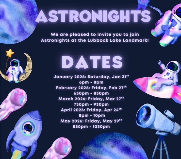 May be an image of text that says 'ASTRONIGHTS We are pleased to invite you to join Astronights at the Lubbock Lake Landmark! DATES January 2026: Saturday, Jan 31st 6pm- 6pm-8pm 8pm February 2026: Friday, Feb 27th 630pm- 830pm March 2026: Friday, Mar 27th 730pm 930pm April 2026: Friday, Apr 24th 8pm 10pm May 2026: Friday, May 29th 830pm- 1030pm'
