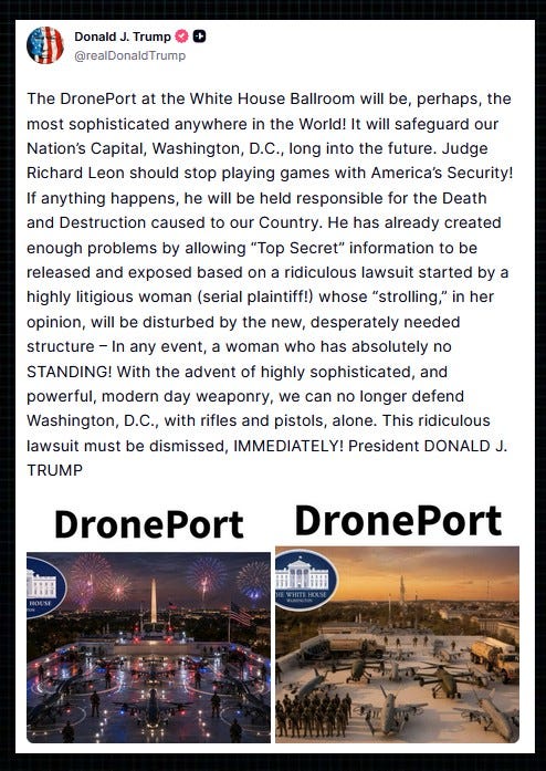 Trump on Truth Social: “The DronePort at the White House Ballroom will be, perhaps, the most sophisticated anywhere in the World! It will safeguard our Nation’s Capital, Washington, D.C., long into the future.  “Judge Richard Leon should stop playing games with America’s Security! If anything happens, he will be held responsible for the Death and Destruction caused to our Country.  “He has already created enough problems by allowing ‘Top Secret’ information to be released and exposed based on a ridiculous lawsuit started by a highly litigious woman (serial plaintiff!) whose ‘strolling,’ in her opinion, will be disturbed by the new, desperately needed structure – In any event, a woman who has absolutely no STANDING!  “With the advent of highly sophisticated, and powerful, modern day weaponry, we can no longer defend Washington, D.C., with rifles and pistols, alone. This ridiculous lawsuit must be dismissed, IMMEDIATELY!”