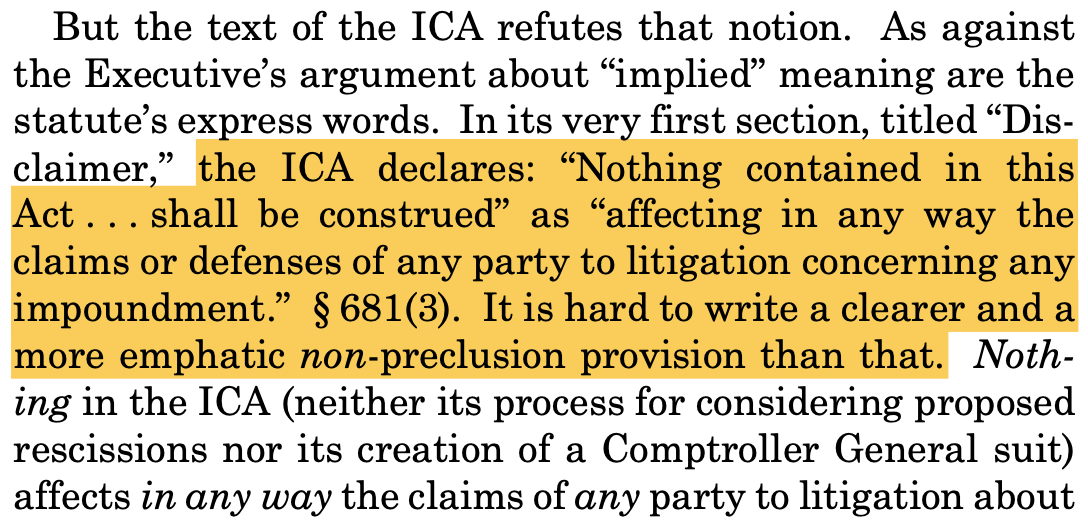 But the text of the ICA refutes that notion. As against the Executive’s argument about “implied” meaning are the statute’s express words. In its very first section, titled “Dis- claimer,” the ICA declares: “Nothing contained in this Act . . . shall be construed” as “affecting in any way the claims or defenses of any party to litigation concerning any impoundment.” § 681(3). It is hard to write a clearer and a more emphatic non-preclusion provision than that. Noth- ing in the ICA (neither its process for considering proposed rescissions nor its creation of a Comptroller General suit) affects in any way the claims of any party to litigation about