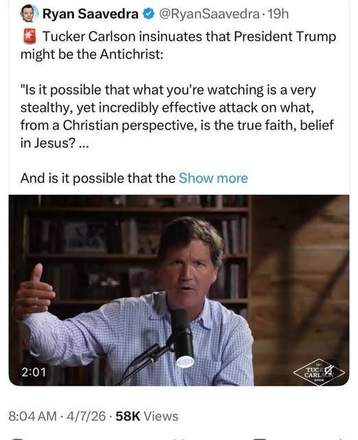 May be an image of text that says 'Ryan Saavedra @RyanSaavedra 19h Tucker Carlson insinuates that President Trump might be the Antichrist: "Is it possible that what you're watching is a very stealthy, yet incredibly effective attack on what, from a Christian perspective, is the true faith, belief in Jesus?... And is it possible that the Show more 2:01 TUC CARL ARI 8:04AM• 8:04 4/7/26 58K Views' May be an image of text that says 'Ryan Saavedra @RyanSaavedra 19h Tucker Carlson insinuates that President Trump might be the Antichrist: "Is it possible that what you're watching is a very stealthy, yet incredibly effective attack on what, from a Christian perspective, is the true faith, belief in Jesus?... And is it possible that the Show more 2:01 TUC CARL ARI 8:04AM• 8:04 4/7/26 58K Views'
