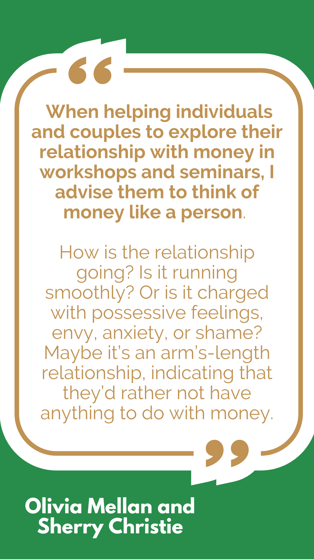 “When helping individuals and couples to explore their relationship with money in workshops and seminars, I advise them to think of money like a person. How is the relationship going? Is it running smoothly? Or is it charged with possessive feelings, envy, anxiety, or shame? Maybe it’s an arm’s-length relationship, indicating that they’d rather not have anything to do with money,” said Olivia Mellan and Sherry Christie. “When helping individuals and couples to explore their relationship with money in workshops and seminars, I advise them to think of money like a person. How is the relationship going? Is it running smoothly? Or is it charged with possessive feelings, envy, anxiety, or shame? Maybe it’s an arm’s-length relationship, indicating that they’d rather not have anything to do with money,” said Olivia Mellan and Sherry Christie.