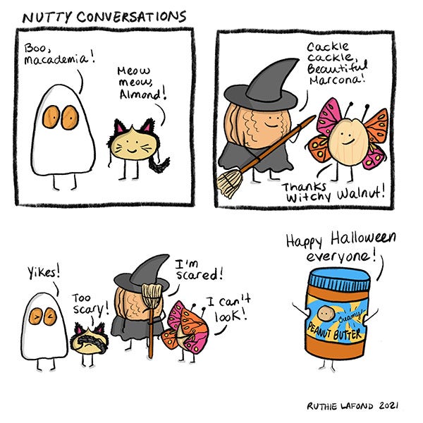 Almond is covered in a sheet with holes for eyes. Almond says hi to Macadamia. Macadamia is dressed up as a cat and says, “meow meow, Almond.” Walnut is dressed up as a witch with a broom and says, “cackle cackle,beautiful Marcona.” Marcona is dressed up as a butterfly. All the nuts look scared. A nut is dressed up as a bottle of Peanut Butter. “Too scary!” They all say.