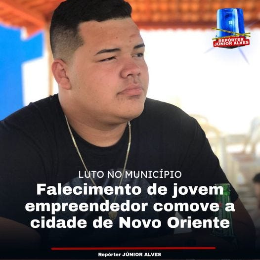 May be an image of 1 person and text that says 'N LUNPORTEES JUNIOR LUTO NO MUNICÍPIO Falecimento de jovem empreendedor comove a cidade de Novo Oriente Repórter JÚNIOR ALVES' May be an image of 1 person and text that says 'N LUNPORTEES JUNIOR LUTO NO MUNICÍPIO Falecimento de jovem empreendedor comove a cidade de Novo Oriente Repórter JÚNIOR ALVES'
