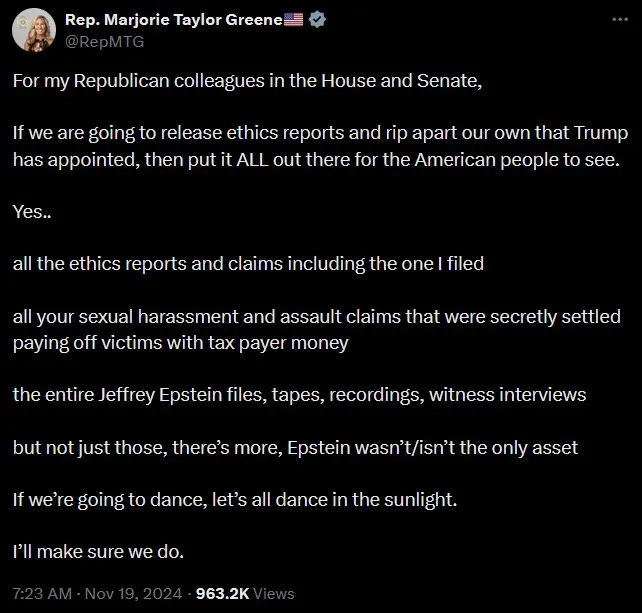 “For my Republican colleagues in the House and Senate. If we are going to release ethics reports and rip apart our own that Trump has appointed, then put it ALL out there for the American people to see. Yes..all the ethics reports and claims including the one I filed. All your sexual harassment and assault claims that were secretly settled paying off victims with tax payer money. The entire Jeffrey Epstein files, tapes, recordings, witness interviews. But not just those, there’s more, Epstein wasn’t/isn’t the only asset. “If we’re going to dance, let’s all dance in the sunlight. I’ll make sure we do.” “For my Republican colleagues in the House and Senate. If we are going to release ethics reports and rip apart our own that Trump has appointed, then put it ALL out there for the American people to see. Yes..all the ethics reports and claims including the one I filed. All your sexual harassment and assault claims that were secretly settled paying off victims with tax payer money. The entire Jeffrey Epstein files, tapes, recordings, witness interviews. But not just those, there’s more, Epstein wasn’t/isn’t the only asset. “If we’re going to dance, let’s all dance in the sunlight. I’ll make sure we do.”