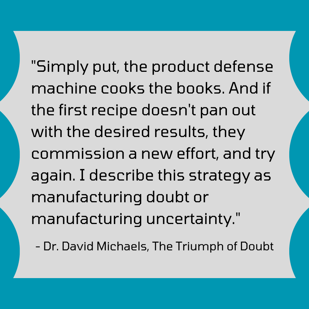 "Simply put, the product defense machine cooks the books. And if the first recipe doesn't pan out with the desired results, they commission a new effort, and try again. I describe this strategy as manufacturing doubt or manufacturing uncertainty." - Dr. David Michaels, The Triumph of Doubt