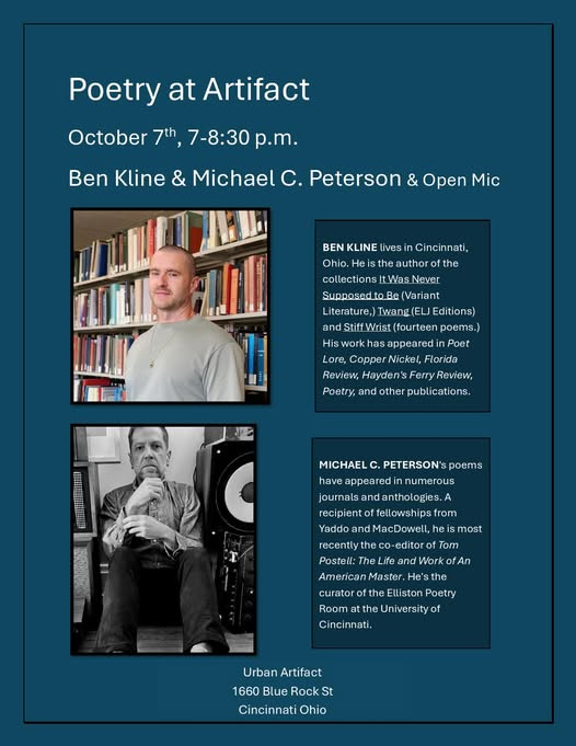 May be an image of 2 people and text that says 'Poetry at Artifact October 7th, 7-8:30 p.m. Ben Kline & Michael C. Peterson & Open Mic BEN KLINE KLINEU livesi Cincinnati, Ohio. He the author ofthe collections tWas tWasNever Never SupposedtoBe (Variant Literature,) Twang(ELJEditi IEditions) and StiffWrist ndiStftWrist(fourtenpems. (fourteen poems.) His work has appeared Poet Lore, Copper Nickel, Florida Review, Hayden's Review,HaycdensFeryReview, FerryReview, Poetry, and other publications. C MICHAEL C. PETERSON'sp poems have appearedir numerous journals and anthologies. recipiento fellowships from Yaddo and MacDowell, most recently the co-editor of Tom Postell: Life and Work fAn Master Room Poetry the Universityof Cincinnati. Urban Artifact 1660 Blue Rock St Cincinnati Ohio'