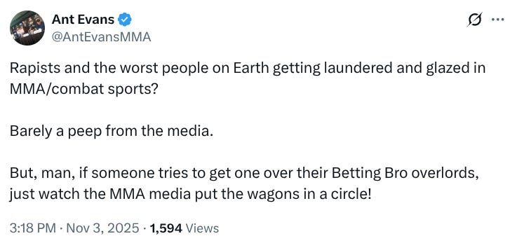 @AntEvansMMA Rapists and the worst people on Earth getting laundered and glazed in MMA/combat sports? Barely a peep from the media. But, man, if someone tries to get one over their Betting Bro overlords, just watch the MMA media put the wagons in a circle! @AntEvansMMA Rapists and the worst people on Earth getting laundered and glazed in MMA/combat sports? Barely a peep from the media. But, man, if someone tries to get one over their Betting Bro overlords, just watch the MMA media put the wagons in a circle!