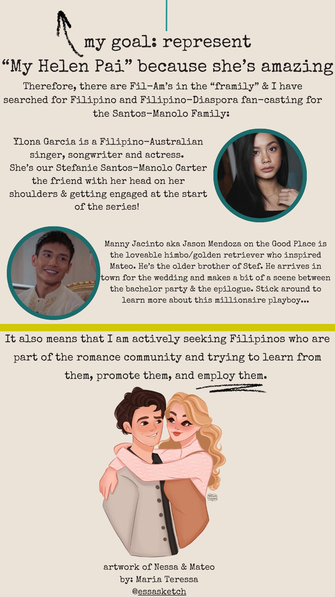 my goal: represent "My Helen Pai" because she's amazing. Therefore, there are Fil--Am’s in the “framily” & I have searched for Filipino and Filipino-Diaspora fan-casting for the Santos-Manolo Family: Ylona Garcia is a Filipino-Australian singer, songwriter and actress.  She’s our Stefanie Santos-Manolo Carter the friend with her head on her shoulders & getting engaged at the start of the series! Manny Jacinto aka Jason Mendoza on the Good Place is the loveable himbo/golden retriever who inspired Mateo. He’s the older brother of Stef. He arrives in town for the wedding and makes a bit of a scene between the bachelor party & the epilogue. Stick around to learn more about this millionaire playboy... It also means that I am actively seeking Filipinos who are part of the romance community and trying to learn from them, promote them, and employ them. 