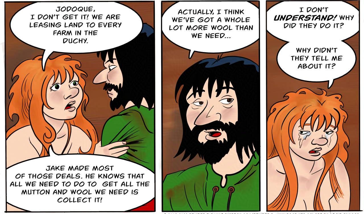 Panel 1. Kel: Ok... so  let’s see... Hywel ap Hywel - our visitor’s father - owes us one sheep, a hundred pounds of wool.  Panel 2. Kel: The widow Gwen Cooper... owes us 40 pounds of wool...  Ianto Jones, 40 pounds. Owen Harper, 60 pounds.  Panel 3. Kel: Jodoque, I don’t get it! We are leasing land to every farm in the Duchy. Jake made most of those deals. He knows that all we need to do to  get all the  mutton and wool we need is collect it!