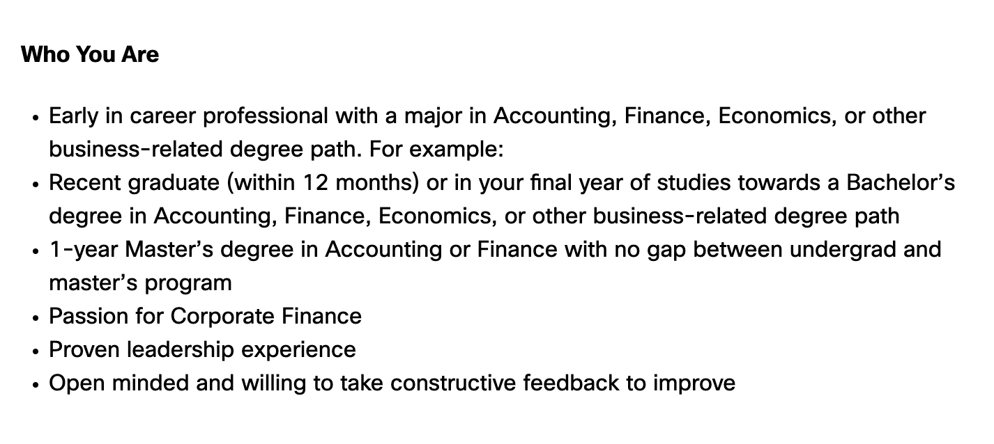 The job descriptions says: "Early in career professional with a major in Accounting, Finance, Economics, or other business-related degree path. For example:  Recent graduate (within 12 months) or in your final year of studies towards a Bachelor’s degree in Accounting, Finance, Economics, or other business-related degree path  1-year Master’s degree in Accounting or Finance with no gap between undergrad and master’s program  Passion for Corporate Finance  Proven leadership experience  Open minded and willing to take constructive feedback to improve"