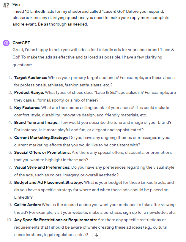 I need 10 LinkedIn ads for my shoebrand called "Lace & Go!" Before you respond, please ask me any clarifying questions you need to make your reply more complete and relevant. Be as thorough as needed. ChatGPT Great, I'd be happy to help you with ideas for LinkedIn ads for your shoe brand "Lace & Go!" To make the ads as effective and tailored as possible, I have a few clarifying questions: Target Audience: Who is your primary target audience? For example, are these shoes for professionals, athletes, fashion enthusiasts, etc.? Product Range: What types of shoes does "Lace & Go!" specialize in? For example, are they casual, formal, sporty, or a mix of these? Key Features: What are the unique selling points of your shoes? This could include comfort, style, durability, innovative design, eco-friendly materials, etc. Brand Tone and Image: How would you describe the tone and image of your brand? For instance, is it more playful and fun, or elegant and sophisticated? I need 10 LinkedIn ads for my shoebrand called "Lace & Go!" Before you respond, please ask me any clarifying questions you need to make your reply more complete and relevant. Be as thorough as needed. ChatGPT Great, I'd be happy to help you with ideas for LinkedIn ads for your shoe brand "Lace & Go!" To make the ads as effective and tailored as possible, I have a few clarifying questions: Target Audience: Who is your primary target audience? For example, are these shoes for professionals, athletes, fashion enthusiasts, etc.? Product Range: What types of shoes does "Lace & Go!" specialize in? For example, are they casual, formal, sporty, or a mix of these? Key Features: What are the unique selling points of your shoes? This could include comfort, style, durability, innovative design, eco-friendly materials, etc. Brand Tone and Image: How would you describe the tone and image of your brand? For instance, is it more playful and fun, or elegant and sophisticated?