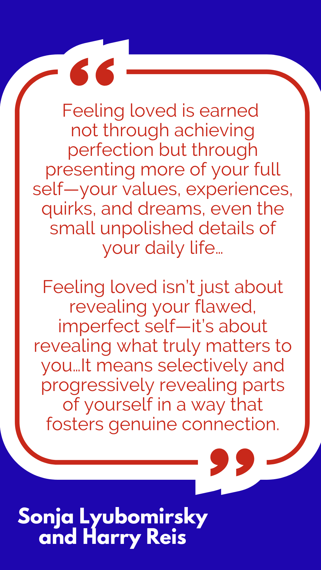 “Feeling loved is earned not through achieving perfection but through presenting more of your full self—your values, experiences, quirks, and dreams, even the small unpolished details of your daily life…Feeling loved isn’t just about revealing your flawed, imperfect self—it’s about revealing what truly matters to you…It means selectively and progressively revealing parts of yourself in a way that fosters genuine connection,” said Sonja Lyubomirsky and Harry Reis. “Feeling loved is earned not through achieving perfection but through presenting more of your full self—your values, experiences, quirks, and dreams, even the small unpolished details of your daily life…Feeling loved isn’t just about revealing your flawed, imperfect self—it’s about revealing what truly matters to you…It means selectively and progressively revealing parts of yourself in a way that fosters genuine connection,” said Sonja Lyubomirsky and Harry Reis.