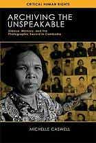 Archiving the unspeakable : silence, memory, and the photographic record in Cambodia Archiving the unspeakable : silence, memory, and the photographic record in Cambodia